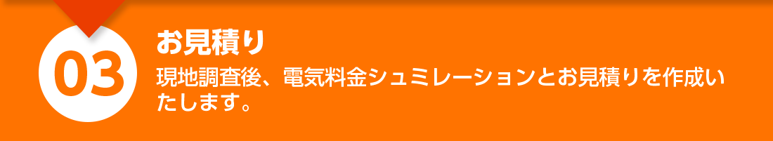 お見積り：現地調査後、電気料金シミュレーションとお見積りを作成いたします。