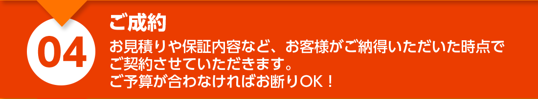 ご成約：お見積りや保証内容など、お客様がご納得いただいた時点でご契約させていただきます。ご予算が合わなければお断りOK！