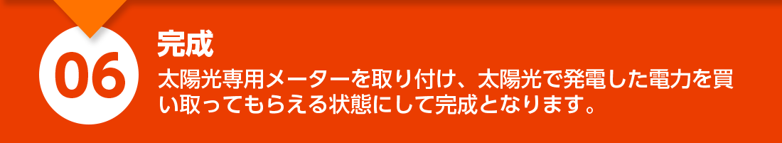 完成：太陽光専用メーターを取り付け、太陽光で発電した電力を買い取ってもらえる状態にして完成となります。