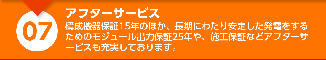 アフターサービス：構成機器保証１５年のほか、長期にわたり安定した発電をするためのモジュール出力保証２５年や、施工保証などアフターサービスも充実しております。

